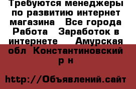 Требуются менеджеры по развитию интернет-магазина - Все города Работа » Заработок в интернете   . Амурская обл.,Константиновский р-н